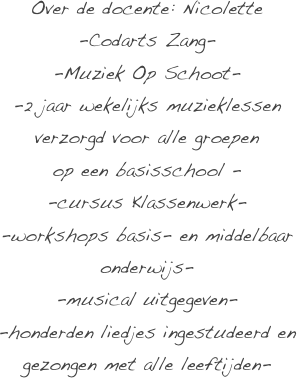 Over de docente: Nicolette
-Codarts Zang-
-Muziek Op Schoot-   
-2 jaar wekelijks muzieklessen verzorgd voor alle groepen
op een basisschool -
-cursus Klassenwerk- 
-workshops basis- en middelbaar onderwijs-   
-musical uitgegeven-
-honderden liedjes ingestudeerd en gezongen met alle leeftijden- 